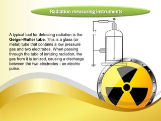 A typical tool for detecting radiation is the
Geiger-Muller tube. This is a glass (or
metal) tube that contains a low pressure
gas and two electrodes. When passing
through the tube of ionizing radiation, the
gas from it is ionized, causing a discharge
between the two electrodes - an electric
pulse.
 