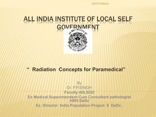 ALL INDIA INSTITUTE OF LOCAL SELF
GOVERNMENT
DELHI
“ Radiation Concepts for Paramedical”
DR.P.P.SINGH
By
Dr. P.P.SINGH
Faculty AIILSGD
Ex Medical Superintendent Cum Consultant pathologist
HRH Delhi
Ex. Director India Population Project 8 Delhi..
 