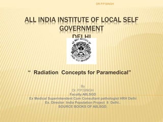 ALL INDIA INSTITUTE OF LOCAL SELF
GOVERNMENT
DELHI
“ Radiation Concepts for Paramedical”
DR.P.P.SINGH
By
Dr. P.P.SINGH
Faculty AIILSGD
Ex Medical Superintendent Cum Consultant pathologist HRH Delhi
Ex. Director India Population Project 8 Delhi..
SOURCE BOOKS OF AIILSGD.
 
