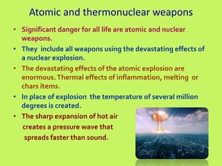 Atomic and thermonuclear weapons
• Significant danger for all life are atomic and nuclear
weapons.
• They include all weapons using the devastating effects of
a nuclear explosion.
• The devastating effects of the atomic explosion are
enormous.Thermal effects of inflammation, melting or
chars items.
• In place of explosion the temperature of several million
degrees is created.
• The sharp expansion of hot air
creates a pressure wave that
spreads faster than sound.
 