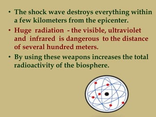 • The shock wave destroys everything within
a few kilometers from the epicenter.
• Huge radiation - the visible, ultraviolet
and infrared is dangerous to the distance
of several hundred meters.
• By using these weapons increases the total
radioactivity of the biosphere.
 