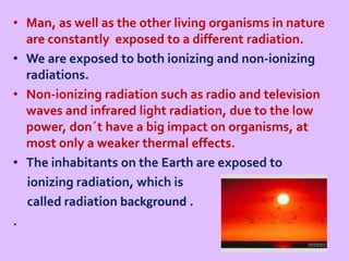 • Man, as well as the other living organisms in nature
are constantly exposed to a different radiation.
• We are exposed to both ionizing and non-ionizing
radiations.
• Non-ionizing radiation such as radio and television
waves and infrared light radiation, due to the low
power, don´t have a big impact on organisms, at
most only a weaker thermal effects.
• The inhabitants on the Earth are exposed to
ionizing radiation, which is
called radiation background .
.
 