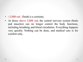 • >2,000 rad : Death is a certainty.
• At doses above 5,000 rad, the central nervous system (brain
and muscles) can no longer control the body functions,
including breathing and blood circulation. Everything happens
very quickly. Nothing can be done, and medical care is for
comfort only.
 
