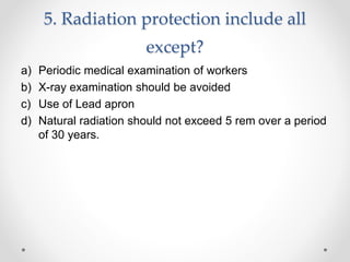 5. Radiation protection include all
except?
a) Periodic medical examination of workers
b) X-ray examination should be avoided
c) Use of Lead apron
d) Natural radiation should not exceed 5 rem over a period
of 30 years.
 