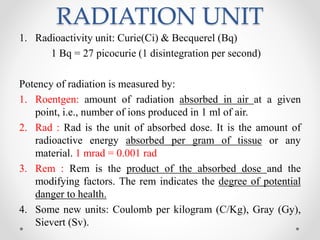 RADIATION UNIT
1. Radioactivity unit: Curie(Ci) & Becquerel (Bq)
1 Bq = 27 picocurie (1 disintegration per second)
Potency of radiation is measured by:
1. Roentgen: amount of radiation absorbed in air at a given
point, i.e., number of ions produced in 1 ml of air.
2. Rad : Rad is the unit of absorbed dose. It is the amount of
radioactive energy absorbed per gram of tissue or any
material. 1 mrad = 0.001 rad
3. Rem : Rem is the product of the absorbed dose and the
modifying factors. The rem indicates the degree of potential
danger to health.
4. Some new units: Coulomb per kilogram (C/Kg), Gray (Gy),
Sievert (Sv).
 