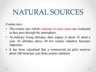 NATURAL SOURCES
Cosmic rays:
• The cosmic rays which originate in outer space are weakened
as they pass through the atmosphere.
• At ordinary living altitudes, their impact is about 35 mrad a
year. At altitudes above 20 km cosmic radiation becomes
important.
• It has been calculated that a commercial jet pilot receives
about 300 mrad per year from cosmic radiation.
 