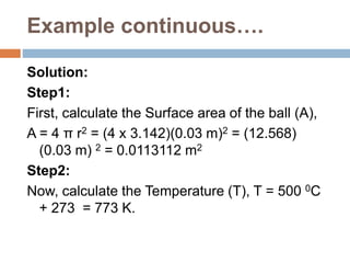 Example continuous….
Solution:
Step1:
First, calculate the Surface area of the ball (A),
A = 4 π r2 = (4 x 3.142)(0.03 m)2 = (12.568)
(0.03 m) 2 = 0.0113112 m2
Step2:
Now, calculate the Temperature (T), T = 500 0C
+ 273 = 773 K.
 