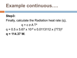 Example continuous….
Step3:
Finally, calculate the Radiation heat rate (q),
q = ε σ A T4
q = 0.5 x 5.67 x 10-8 x 0.0113112 x (773)4
q = 114.37 W.
 
