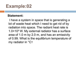 Example:02
Statement:
I have a system in space that is generating a
lot of waste heat which I need to get rid of by
radiation into space. The radiant heat rate is
1.0×10³ W. My external radiator has a surface
area of 1.0 m by 2.0 m, and has an emissivity
of 0.99. What is the equilibrium temperature of
my radiator in °C?
 