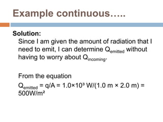 Example continuous…..
Solution:
Since I am given the amount of radiation that I
need to emit, I can determine Qemitted without
having to worry about Qincoming.
From the equation
Qemitted = q/A = 1.0×10³ W/(1.0 m × 2.0 m) =
500W/m²
 