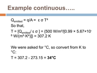 Example continuous…..
Qemitted = q/A = ε σ T4
So that,
T = [Qemitted/ ε σ ] = {500 W/m²/[0.99 × 5.67×10-
8 W/(m²·K4)]} = 307.2 K
We were asked for °C, so convert from K to
°C:
T = 307.2 - 273.15 = 34°C
 