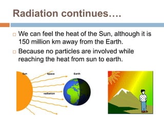 Radiation continues….
 We can feel the heat of the Sun, although it is
150 million km away from the Earth.
 Because no particles are involved while
reaching the heat from sun to earth.
 