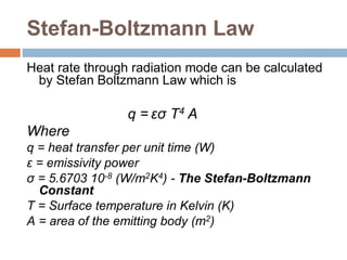 Stefan-Boltzmann Law
Heat rate through radiation mode can be calculated
by Stefan Boltzmann Law which is
q = εσ T4 A
Where
q = heat transfer per unit time (W)
ε = emissivity power
σ = 5.6703 10-8 (W/m2K4) - The Stefan-Boltzmann
Constant
T = Surface temperature in Kelvin (K)
A = area of the emitting body (m2)
 