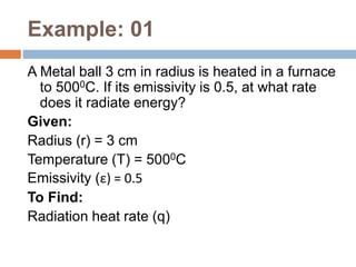 Example: 01
A Metal ball 3 cm in radius is heated in a furnace
to 5000C. If its emissivity is 0.5, at what rate
does it radiate energy?
Given:
Radius (r) = 3 cm
Temperature (T) = 5000C
Emissivity (ε) = 0.5
To Find:
Radiation heat rate (q)
 