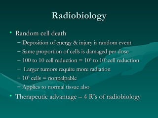 Radiobiology Random cell death Deposition of energy & injury is random event Same proportion of cells is damaged per dose 100 to 10 cell reduction = 10 6  to 10 5  cell reduction Larger tumors require more radiation 10 5  cells = nonpalpable Applies to normal tissue also Therapeutic advantage – 4 R’s of radiobiology 