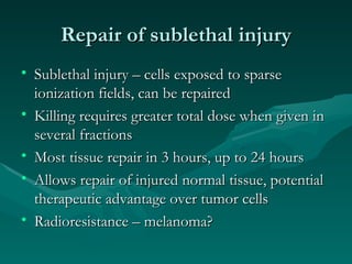Repair of sublethal injury Sublethal injury – cells exposed to sparse ionization fields, can be repaired Killing requires greater total dose when given in several fractions Most tissue repair in 3 hours, up to 24 hours Allows repair of injured normal tissue, potential therapeutic advantage over tumor cells Radioresistance – melanoma? 
