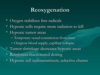 Reoxygenation Oxygen stabilizes free radicals Hypoxic cells require more radiation to kill Hypoxic tumor areas Temporary vessel constriction from mass Outgrow blood supply, capillary collapse Tumor shrinkage decreases hypoxic areas Reinforces fractionated dosing Hypoxic cell radiosensitizers, selective chemo 