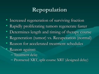 Repopulation Increased regeneration of surviving fraction Rapidly proliferating tumors regenerate faster Determines length and timing of therapy course Regeneration (tumor) vs. Recuperation (normal) Reason for accelerated treatment schedules Reason against: Treatment delay Protracted XRT, split course XRT (designed delay) 