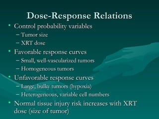 Dose-Response Relations Control probability variables Tumor size XRT dose Favorable response curves Small, well-vascularized tumors Homogeneous tumors Unfavorable response curves Large, bulky tumors (hypoxia) Heterogeneous, variable cell numbers Normal tissue injury risk increases with XRT dose (size of tumor) 