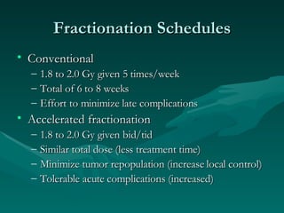 Fractionation Schedules Conventional 1.8 to 2.0 Gy given 5 times/week Total of 6 to 8 weeks Effort to minimize late complications  Accelerated fractionation 1.8 to 2.0 Gy given bid/tid Similar total dose (less treatment time) Minimize tumor repopulation (increase local control) Tolerable acute complications (increased) 