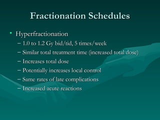 Fractionation Schedules Hyperfractionation 1.0 to 1.2 Gy bid/tid, 5 times/week Similar total treatment time (increased total dose) Increases total dose  Potentially increases local control Same rates of late complications Increased acute reactions 