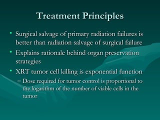 Treatment Principles Surgical salvage of primary radiation failures is better than radiation salvage of surgical failure Explains rationale behind organ preservation strategies XRT tumor cell killing is exponential function Dose required for tumor control is proportional to the logarithm of the number of viable cells in the tumor 
