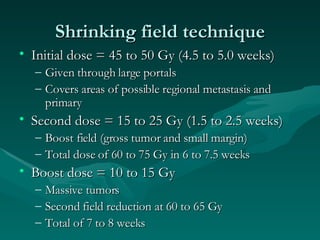 Shrinking field technique Initial dose = 45 to 50 Gy (4.5 to 5.0 weeks) Given through large portals Covers areas of possible regional metastasis and primary Second dose = 15 to 25 Gy (1.5 to 2.5 weeks) Boost field (gross tumor and small margin) Total dose of 60 to 75 Gy in 6 to 7.5 weeks Boost dose = 10 to 15 Gy  Massive tumors Second field reduction at 60 to 65 Gy Total of 7 to 8 weeks 