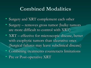 Combined Modalities Surgery and XRT complement each other Surgery – removes gross tumor (bulky tumors are more difficult to control with XRT) XRT – effective for microscopic disease, better with exophytic tumors than ulcerative ones (Surgical failures may leave subclinical disease) Combining treatments counteracts limitations Pre or Post-operative XRT 