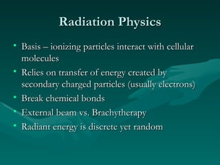 Radiation Physics Basis – ionizing particles interact with cellular molecules Relies on transfer of energy created by secondary charged particles (usually electrons) Break chemical bonds External beam vs. Brachytherapy Radiant energy is discrete yet random 