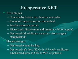 Preoperative XRT Advantages Unresectable lesions may become resectable Extent of surgical resection diminished Smaller treatment portals Microscopic disease more radiosensitive (blood supply) Decreased risk of distant metastasis from surgical manipulation? Disadvantages Decreased wound healing Decreased safe dose (45 Gy in 4.5 weeks eradicates subclinical disease in 85% to 90% of patients) 