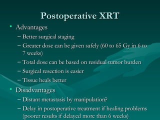 Postoperative XRT Advantages Better surgical staging Greater dose can be given safely (60 to 65 Gy in 6 to 7 weeks) Total dose can be based on residual tumor burden Surgical resection is easier Tissue heals better Disadvantages Distant metastasis by manipulation? Delay in postoperative treatment if healing problems (poorer results if delayed more than 6 weeks) 