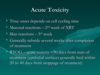 Acute Toxicity Time onset depends on cell cycling time Mucosal reactions – 2 nd  week of XRT Skin reactions – 5 th  week Generally subside several weeks after completion of treatment RTOG – acute toxicity <90 days from start of treatment (epithelial surfaces generally heal within 20 to 40 days from stoppage of treatment) 