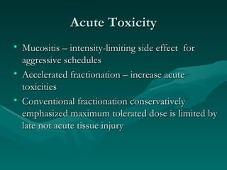 Acute Toxicity Mucositis – intensity-limiting side effect  for aggressive schedules Accelerated fractionation – increase acute toxicities Conventional fractionation conservatively emphasized maximum tolerated dose is limited by late not acute tissue injury 
