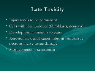 Late Toxicity Injury tends to be permanent Cells with low turnover (fibroblasts, neurons) Develop within months to years Xerostomia, dental caries, fibrosis, soft-tissue necrosis, nerve tissue damage Most common - xerostomia 