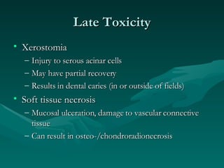 Late Toxicity Xerostomia Injury to serous acinar cells May have partial recovery Results in dental caries (in or outside of fields) Soft tissue necrosis Mucosal ulceration, damage to vascular connective tissue Can result in osteo-/chondroradionecrosis 