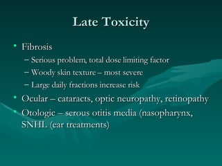 Late Toxicity Fibrosis Serious problem, total dose limiting factor Woody skin texture – most severe Large daily fractions increase risk Ocular – cataracts, optic neuropathy, retinopathy Otologic – serous otitis media (nasopharynx, SNHL (ear treatments) 