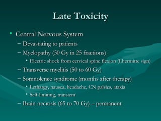 Late Toxicity Central Nervous System Devastating to patients Myelopathy (30 Gy in 25 fractions) Electric shock from cervical spine flexion (Lhermitte sign) Transverse myelitis (50 to 60 Gy) Somnolence syndrome (months after therapy) Lethargy, nausea, headache, CN palsies, ataxia Self-limiting, transient Brain necrosis (65 to 70 Gy) – permanent  