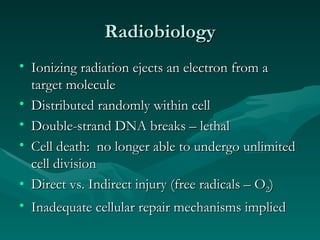 Radiobiology Ionizing radiation ejects an electron from a target molecule Distributed randomly within cell Double-strand DNA breaks – lethal Cell death:  no longer able to undergo unlimited cell division Direct vs. Indirect injury (free radicals – O 2 ) Inadequate cellular repair mechanisms implied 