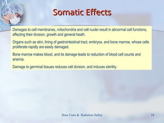 Dose Units & Radiation Safety 18
Somatic Effects
Somatic Effects
Damages to cell membranes, mitochondria and cell nuclei result in abnormal cell functions,
affecting their division, growth and general heath.
Organs such as skin, lining of gastrointestinal tract, embryos, and bone marrow, whose cells
proliferate rapidly are easily damaged.
Bone marrow makes blood, and its damage leads to reduction of blood cell counts and
anemia.
Damage to germinal tissues reduces cell division, and induces sterility.
 