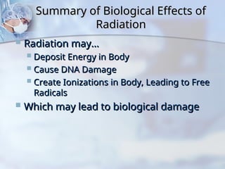 Summary of Biological Effects of
Summary of Biological Effects of
Radiation
Radiation
 Radiation may…
Radiation may…
 Deposit Energy in Body
Deposit Energy in Body
 Cause DNA Damage
Cause DNA Damage
 Create Ionizations in Body, Leading to Free
Create Ionizations in Body, Leading to Free
Radicals
Radicals
 Which may lead to biological damage
Which may lead to biological damage
 