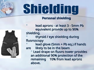 Personal shielding
Personal shielding
 lead aprons - at least 3 - 5mm Pb
lead aprons - at least 3 - 5mm Pb
equivalent provide up to 90%
equivalent provide up to 90%
shielding.
shielding.
 thyroid / eye shielding during
thyroid / eye shielding during
fluoroscopy
fluoroscopy
 lead glove (5mm + Pb eq.) if hands
lead glove (5mm + Pb eq.) if hands
are
are likely to be in the beam
likely to be in the beam
 Lead drape on fluoro tower provides
Lead drape on fluoro tower provides
an additional 90% protection of the
an additional 90% protection of the
remaining
remaining 10% from lead aprons
10% from lead aprons
above.
above.
 
