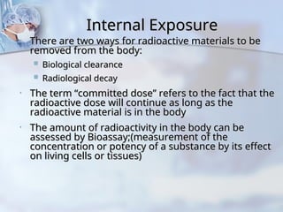 Internal Exposure
Internal Exposure
• There are two ways for radioactive materials to be
There are two ways for radioactive materials to be
removed from the body:
removed from the body:
 Biological clearance
Biological clearance
 Radiological decay
Radiological decay
• The term “committed dose” refers to the fact that the
The term “committed dose” refers to the fact that the
radioactive dose will continue as long as the
radioactive dose will continue as long as the
radioactive material is in the body
radioactive material is in the body
• The amount of radioactivity in the body can be
The amount of radioactivity in the body can be
assessed by Bioassay;(measurement of the
assessed by Bioassay;(measurement of the
concentration or potency of a substance by its effect
concentration or potency of a substance by its effect
on living cells or tissues)
on living cells or tissues)
 