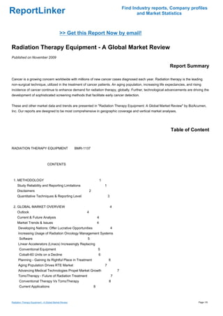 Find Industry reports, Company profiles
ReportLinker                                                                                      and Market Statistics



                                            >> Get this Report Now by email!

Radiation Therapy Equipment - A Global Market Review
Published on November 2009

                                                                                                                Report Summary

Cancer is a growing concern worldwide with millions of new cancer cases diagnosed each year. Radiation therapy is the leading
non-surgical technique, utilized in the treatment of cancer patients. An aging population, increasing life expectancies, and rising
incidence of cancer continue to enhance demand for radiation therapy, globally. Further, technological advancements are driving the
development of sophisticated screening methods that facilitate early cancer detection.


These and other market data and trends are presented in "Radiation Therapy Equipment: A Global Market Review" by BizAcumen,
Inc. Our reports are designed to be most comprehensive in geographic coverage and vertical market analyses.




                                                                                                                 Table of Content


RADIATION THERAPY EQUIPMENTBMR-1137



                                 CONTENTS



 1. METHODOLOGY                                                        1
     Study Reliability and Reporting Limitations                           1
     Disclaimers                                           2
     Quantitative Techniques & Reporting Level                                 3


 2. GLOBAL MARKET OVERVIEW                                                         4
     Outlook                                           4
     Current & Future Analysis                                     4
     Market Trends & Issues                                        4
      Developing Nations: Offer Lucrative Opportunities                            4
      Increasing Usage of Radiation Oncology Management Systems
      Software                                         5
      Linear Accelerators (Linacs) Increasingly Replacing
      Conventional Equipment                                       5
      Cobalt-60 Units on a Decline                                 6
      Planning - Gaining its Rightful Place in Treatment                       6
      Aging Population Drives RTE Market                                   7
      Advancing Medical Technologies Propel Market Growth                              7
      TomoTherapy - Future of Radiation Treatment                                  7
      Conventional Therapy Vs TomoTherapy                                      8
      Current Applications                                     8



Radiation Therapy Equipment - A Global Market Review                                                                             Page 1/9
 
