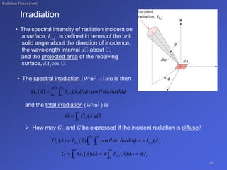 Radiation Fluxes (cont)
• The spectral irradiation (W/m2 m) is then
and the total irradiation (W/m2 ) is
 How may G and G be expressed if the incident radiation is diffuse?
10
• The spectral intensity of radiation incident on
a surface, I ,i , is defined in terms of the unit
solid angle about the direction of incidence,
the wavelength interval d about ,
and the projected area of the receiving
surface, dA1cos .
Irradiation
 













2
0 0
,
2
sin
cos
)
,
,
(
)
( d
d
I
G i


 d
G
G )
(
0



)
(
sin
cos
)
(
)
( ,
2
0 0
,
2







 




i
i I
d
d
I
G 
  
i
i I
d
I
d
G
G 




 
 

 



)
(
)
(
0
,
0
 