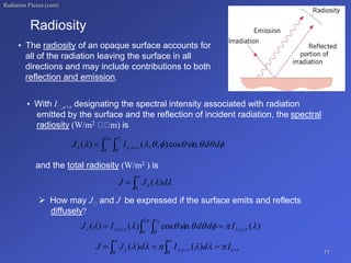Radiation Fluxes (cont)
• With I ,e+r designating the spectral intensity associated with radiation
emitted by the surface and the reflection of incident radiation, the spectral
radiosity (W/m2 m) is
and the total radiosity (W/m2 ) is
 How may J and J be expressed if the surface emits and reflects
diffusely?
11
• The radiosity of an opaque surface accounts for
all of the radiation leaving the surface in all
directions and may include contributions to both
reflection and emission.
Radiosity
  













2
0 0
,
2
sin
cos
)
,
,
(
)
( d
d
I
J r
e


 d
J
J )
(
0



)
(
sin
cos
)
(
)
( ,
2
0 0
,
2







 




r
e
r
e I
d
d
I
J 
 
  
r
e
r
e I
d
I
d
J
J 





 
 




 
 )
(
)
(
0
,
0
 