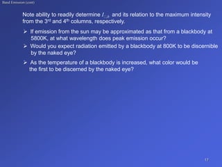 Band Emission (cont)
Note ability to readily determine I ,b and its relation to the maximum intensity
from the 3rd and 4th columns, respectively.
 If emission from the sun may be approximated as that from a blackbody at
5800K, at what wavelength does peak emission occur?
 Would you expect radiation emitted by a blackbody at 800K to be discernible
by the naked eye?
 As the temperature of a blackbody is increased, what color would be
the first to be discerned by the naked eye?
17
 