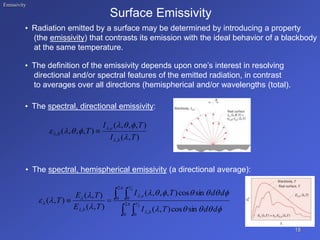 Emissivity
Surface Emissivity
• Radiation emitted by a surface may be determined by introducing a property
(the emissivity) that contrasts its emission with the ideal behavior of a blackbody
at the same temperature.
• The definition of the emissivity depends upon one’s interest in resolving
directional and/or spectral features of the emitted radiation, in contrast
to averages over all directions (hemispherical and/or wavelengths (total).
• The spectral, directional emissivity:
• The spectral, hemispherical emissivity (a directional average):
18
 
 

 





 
















 2
0 0
,
2
0 0
,
,
2
2
sin
cos
)
,
(
sin
cos
)
,
,
,
(
)
,
(
)
,
(
)
,
(
d
d
T
I
d
d
T
I
T
E
T
E
T
b
e
b
)
,
(
)
,
,
,
(
)
,
,
,
(
,
,
,
T
I
T
I
T
b
e











 
 