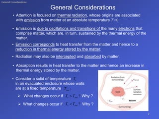 General Considerations
General Considerations
• Attention is focused on thermal radiation, whose origins are associated
with emission from matter at an absolute temperature T >0
• Emission is due to oscillations and transitions of the many electrons that
comprise matter, which are, in turn, sustained by the thermal energy of the
matter.
• Emission corresponds to heat transfer from the matter and hence to a
reduction in thermal energy stored by the matter.
• Radiation may also be intercepted and absorbed by matter.
• Absorption results in heat transfer to the matter and hence an increase in
thermal energy stored by the matter.
• Consider a solid of temperature
in an evacuated enclosure whose walls
are at a fixed temperature
 What changes occur if Why ?
 What changes occur if Why ?
2
s
T
:
sur
T
?
sur
s T
T 
?
sur
s T
T 
 