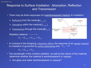 Abs, Ref & Trans
Response to Surface Irradiation: Absorption, Reflection
and Transmission
• There may be three responses of a semitransparent medium to irradiation:
 Reflection from the medium
 
ref
G, .
 Absorption within the medium
 
abs
G, .
 Transmission through the medium
 
tr
G, .
Radiation balance
ref abs tr
G G G G
   
  
, , ,
• In contrast to the foregoing volumetric effects, the response of an opaque material
to irradiation is governed by surface phenomena and 0
tr
G 
, .
ref tr
G G G
  
 
, ,
• The wavelength of the incident radiation, as well as the nature of the material,
determine whether the material is semitransparent or opaque.
 Are glass and water semitransparent or opaque?
21
 