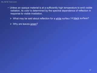 Abs, Ref & Trans (cont)
• Unless an opaque material is at a sufficiently high temperature to emit visible
radiation, its color is determined by the spectral dependence of reflection in
response to visible irradiation.
 What may be said about reflection for a white surface? A black surface?
 Why are leaves green?
22
 
